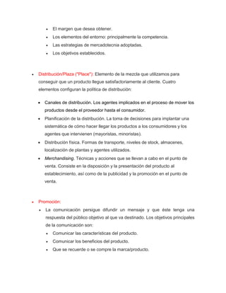  El margen que desea obtener.
 Los elementos del entorno: principalmente la competencia.
 Las estrategias de mercadotecnia adoptadas.
 Los objetivos establecidos.
 Distribución/Plaza ("Place"): Elemento de la mezcla que utilizamos para
conseguir que un producto llegue satisfactoriamente al cliente. Cuatro
elementos configuran la política de distribución:
 Canales de distribución. Los agentes implicados en el proceso de mover los
productos desde el proveedor hasta el consumidor.
 Planificación de la distribución. La toma de decisiones para implantar una
sistemática de cómo hacer llegar los productos a los consumidores y los
agentes que intervienen (mayoristas, minoristas).
 Distribución física. Formas de transporte, niveles de stock, almacenes,
localización de plantas y agentes utilizados.
 Merchandising. Técnicas y acciones que se llevan a cabo en el punto de
venta. Consiste en la disposición y la presentación del producto al
establecimiento, así como de la publicidad y la promoción en el punto de
venta.
 Promoción:
 La comunicación persigue difundir un mensaje y que éste tenga una
respuesta del público objetivo al que va destinado. Los objetivos principales
de la comunicación son:
 Comunicar las características del producto.
 Comunicar los beneficios del producto.
 Que se recuerde o se compre la marca/producto.
 