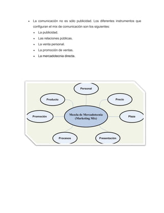  La comunicación no es sólo publicidad. Los diferentes instrumentos que
configuran el mix de comunicación son los siguientes:
 La publicidad.
 Las relaciones públicas.
 La venta personal.
 La promoción de ventas.
 La mercadotecnia directa.
 