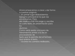 Ahora empecemos a crear y dar forma
a nuestras páginas:
En primer lugar elaboraremos
lapágina principal en la que nos
encontramos. Para
ello darle a « Edit this page » y escribe
un corto texto de presentación para
los
alumnos.
Como verás existe una barra de
herramientas similar a la de los
procesadores de
texto que te permite dar el formato
que quieras al texto.
Guarda los cambios realizados.
 