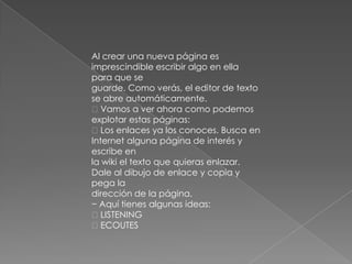 Al crear una nueva página es
imprescindible escribir algo en ella
para que se
guarde. Como verás, el editor de texto
se abre automáticamente.
Vamos a ver ahora como podemos
explotar estas páginas:
Los enlaces ya los conoces. Busca en
Internet alguna página de interés y
escribe en
la wiki el texto que quieras enlazar.
Dale al dibujo de enlace y copia y
pega la
dirección de la página.
− Aquí tienes algunas ideas:
LISTENING
ECOUTES
 