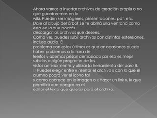 Ahora vamos a insertar archivos de creación propia o no
que guardaremos en la
wiki. Pueden ser imágenes, presentaciones, pdf, etc.
Dale al dibujo del árbol. Se te abrirá una ventana como
esta en la que podrás
descargar los archivos que desees.
Como ves, puedes subir archivos con distintas extensiones,
incluso audio. El
problema con estos últimos es que en ocasiones puede
haber problemas a la hora de
leerlos y además pesan demasiado por eso es mejor
subirlos a algún programa de los
vistos anteriormente y utilizar la herramienta del paso 8.
Puedes elegir entre « Insertar el archivo » con lo que el
alumno podrá ver el icono tal
y como aparece en la imagen o « Hacer un link », lo que
permitirá que pongas en el
editor el texto que quieras para el archivo.
 