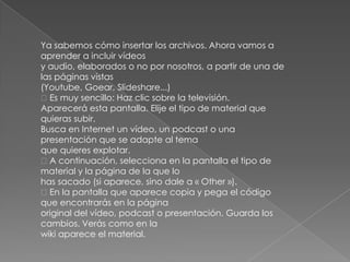 Ya sabemos cómo insertar los archivos. Ahora vamos a
aprender a incluir vídeos
y audio, elaborados o no por nosotros, a partir de una de
las páginas vistas
(Youtube, Goear, Slideshare...)
Es muy sencillo: Haz clic sobre la televisión.
Aparecerá esta pantalla. Elije el tipo de material que
quieras subir.
Busca en Internet un vídeo, un podcast o una
presentación que se adapte al tema
que quieres explotar.
A continuación, selecciona en la pantalla el tipo de
material y la página de la que lo
has sacado (si aparece, sino dale a « Other »).
En la pantalla que aparece copia y pega el código
que encontrarás en la página
original del vídeo, podcast o presentación. Guarda los
cambios. Verás como en la
wiki aparece el material.
 