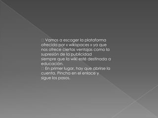 Vamos a escoger la plataforma
ofrecida por « wikispaces » ya que
nos ofrece ciertas ventajas como la
supresión de la publicidad
siempre que la wiki esté destinada a
educación.
En primer lugar, hay que abrirse la
cuenta. Pincha en el enlace y
sigue los pasos.
 