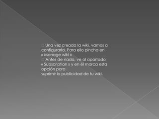 Una vez creada la wiki, vamos a
configurarla. Para ello pincha en
« Manage wiki »
Antes de nada, ve al apartado
« Subscription » y en él marca esta
opción para
suprimir la publicidad de tu wiki.
 