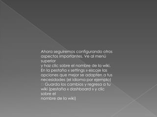 Ahora seguiremos configurando otros
aspectos importantes. Ve al menú
superior
y haz clic sobre el nombre de la wiki.
En la pestaña « settings » escoje las
opciones que mejor se adapten a tus
necesidades (el idioma por ejemplo)
Guarda los cambios y regresa a tu
wiki (pestaña « dashboard » y clic
sobre el
nombre de la wiki)
 