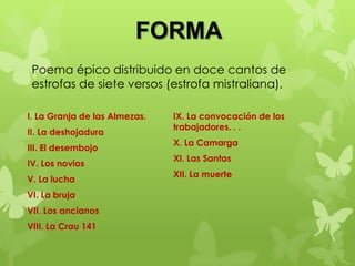 FORMA
 Poema épico distribuido en doce cantos de
 estrofas de siete versos (estrofa mistraliana).

I. La Granja de las Almezas.   IX. La convocación de los
                               trabajadores. . .
II. La deshojadura
                               X. La Camarga
III. El desembojo
                               XI. Las Santas
IV. Los novios
                               XII. La muerte
V. La lucha
VI. La bruja
VII. Los ancianos
VIII. La Crau 141
 