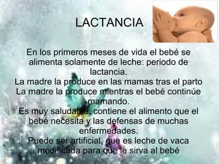 LACTANCIA

   En los primeros meses de vida el bebé se
   alimenta solamente de leche: periodo de
                    lactancia.
La madre la produce en las mamas tras el parto
La madre la produce mientras el bebé continúe
                   mamando.
 Es muy saludable: contiene el alimento que el
   bebé necesita y las defensas de muchas
                enfermedades.
   Puede ser artificial, que es leche de vaca
      modificada para que le sirva al bebé
 