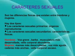 CARACTERES SEXUALES
Son las diferencias físicas que existen entre hombres y
mujeres.

Hay dos tipos:
Los caracteres sexuales primarios: órganos
reproductores
Los caracteres sexuales secundarios: características
físicas.

Hombres : Voz grave , barba , musculatura más
desarrollada, vello corporal abundante.
Mujeres: mamas más desarrolladas , voz más aguda ,
caderas más anchas , vello corporal escaso.
 