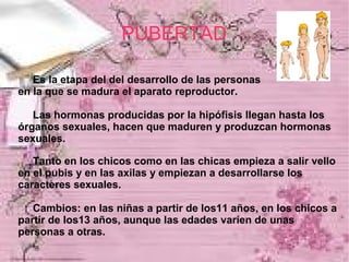 PUBERTAD

   Es la etapa del del desarrollo de las personas
en la que se madura el aparato reproductor.

   Las hormonas producidas por la hipófisis llegan hasta los
órganos sexuales, hacen que maduren y produzcan hormonas
sexuales.

   Tanto en los chicos como en las chicas empieza a salir vello
en el pubis y en las axilas y empiezan a desarrollarse los
caracteres sexuales.

   Cambios: en las niñas a partir de los11 años, en los chicos a
partir de los13 años, aunque las edades varíen de unas
personas a otras.
 