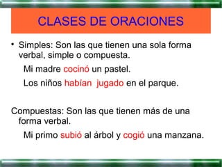 
Simples: Son las que tienen una sola forma
verbal, simple o compuesta.
Mi madre cocinó un pastel.
Los niños habían jugado en el parque.
Compuestas: Son las que tienen más de una
forma verbal.
Mi primo subió al árbol y cogió una manzana.
CLASES DE ORACIONES
 