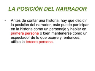 LA POSICIÓN DEL NARRADOR
• Antes de contar una historia, hay que decidir
la posición del narrador, éste puede participar
en la historia como un personaje y hablar en
primera persona o bien mantenerse como un
espectador de lo que ocurre y, entonces,
utiliza la tercera persona.
 
