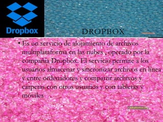 DROPBOX
• Es un servicio de alojamiento de archivos
multiplataforma en las nubes , operado por la
compañía Dropbox. El servicio permite a los
usuarios almacenar y sincronizar archivos en línea
y entre ordenadores y compartir archivos y
carpetas con otros usuarios y con tabletas y
móviles .