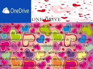 ONE DRIVE
Es un servicio de alojamiento de archivo fue entrenado el 18 de
febrero del 2014 actualmente este servicio ofrece 15 GB de
almacenamiento gratuito con tamaño máximo de 2 GB si se sube
atreves de la aplicación para escritorio de ONE DRIVE , o 300
MB si se sube vía web . Se puede subir hasta cinco archivos ala
ves de manera estándar con cualquier navegador , que permite
arrastrar un numero ilimitado de archivos directamente del