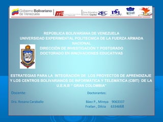 REPÚBLICA BOLIVARIANA DE VENEZUELA
     UNIVERSIDAD EXPERIMENTAL POLITECNICA DE LA FUERZA ARMADA
                              NACIONAL


                           .
              DIRECCIÓN DE INVESTIGACIÓN Y POSTGRADO
              DOCTORADO EN INNOVACIONES EDUCATIVAS




ESTRATEGIAS PARA LA INTEGRACIÓN DE LOS PROYECTOS DE APRENDIZAJE
Y LOS CENTROS BOLIVARIANOS DE INFORMÀTICA Y TELEMÀTICA (CBIT) DE LA
                     U.E.N.B “ GRAN COLOMBIA”

Docente:                            Doctorantes:

Dra. Rosana Caraballo              Báez P., Mireya 9063337
                                   Frailan , Dilcia 6334668
 