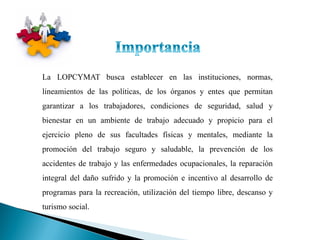 La LOPCYMAT busca establecer en las instituciones, normas,
lineamientos de las políticas, de los órganos y entes que permitan
garantizar a los trabajadores, condiciones de seguridad, salud y
bienestar en un ambiente de trabajo adecuado y propicio para el
ejercicio pleno de sus facultades físicas y mentales, mediante la
promoción del trabajo seguro y saludable, la prevención de los
accidentes de trabajo y las enfermedades ocupacionales, la reparación
integral del daño sufrido y la promoción e incentivo al desarrollo de
programas para la recreación, utilización del tiempo libre, descanso y
turismo social.
 