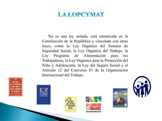 No es una ley aislada, está enmarcada en la
Constitución de la República y vinculada con otras
leyes, como la Ley Orgánica del Sistema de
Seguridad Social, la Ley Orgánica del Trabajo, la
Ley Programa de Alimentación para los
Trabajadores, la Ley Orgánica para la Protección del
Niño y Adolescente, la Ley del Seguro Social y el
Artículo 12 del Convenio 81 de la Organización
Internacional del Trabajo.
 