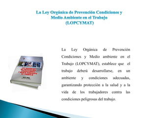 La Ley Orgánica de Prevención
Condiciones y Medio ambiente en el
Trabajo (LOPCYMAT), establece que el
trabajo deberá desarrollarse, en un
ambiente y condiciones adecuadas,
garantizando protección a la salud y a la
vida de los trabajadores contra las
condiciones peligrosas del trabajo.
 