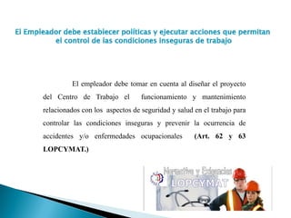 El empleador debe tomar en cuenta al diseñar el proyecto
del Centro de Trabajo el funcionamiento y mantenimiento
relacionados con los aspectos de seguridad y salud en el trabajo para
controlar las condiciones inseguras y prevenir la ocurrencia de
accidentes y/o enfermedades ocupacionales (Art. 62 y 63
LOPCYMAT.)
 