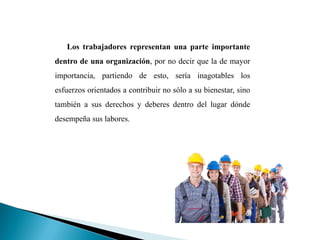 Los trabajadores representan una parte importante
dentro de una organización, por no decir que la de mayor
importancia, partiendo de esto, sería inagotables los
esfuerzos orientados a contribuir no sólo a su bienestar, sino
también a sus derechos y deberes dentro del lugar dónde
desempeña sus labores.
 
