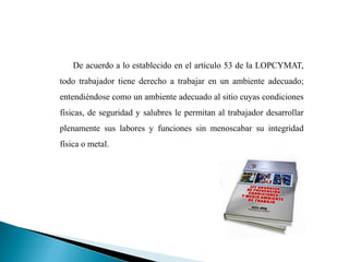 De acuerdo a lo establecido en el artículo 53 de la LOPCYMAT,
todo trabajador tiene derecho a trabajar en un ambiente adecuado;
entendiéndose como un ambiente adecuado al sitio cuyas condiciones
físicas, de seguridad y salubres le permitan al trabajador desarrollar
plenamente sus labores y funciones sin menoscabar su integridad
física o metal.
 