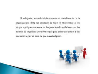 El trabajador, antes de iniciarse como un miembro más de la
organización, debe ser enterado de todo lo relacionado a los
riegos y peligros que corre en la ejecución de sus labores, así las
normas de seguridad que debe seguir para evitar accidentes y las
que debe seguir en caso de que suceda alguno.
 