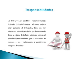 La LOPCYMAT establece responsabilidades
derivadas de los infortunios a los que pudiera
estar expuesto el trabajador, bien sea por
sobrevenir una enfermedad o por la ocurrencia
de un accidente de trabajo, asimismo impone al
patrono responsabilidades, por el solo hecho de
exponer a los trabajadores a condiciones
inseguras de trabajo.
 