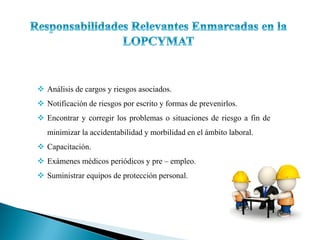  Análisis de cargos y riesgos asociados.
 Notificación de riesgos por escrito y formas de prevenirlos.
 Encontrar y corregir los problemas o situaciones de riesgo a fin de
minimizar la accidentabilidad y morbilidad en el ámbito laboral.
 Capacitación.
 Exámenes médicos periódicos y pre – empleo.
 Suministrar equipos de protección personal.
 