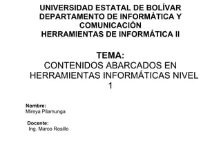 UNIVERSIDAD ESTATAL DE BOLÍVAR
DEPARTAMENTO DE INFORMÁTICA Y
COMUNICACIÓN
HERRAMIENTAS DE INFORMÁTICA II
TEMA:
CONTENIDOS ABARCADOS EN
HERRAMIENTAS INFORMÁTICAS NIVEL
1
Nombre:
Mireya Pilamunga
Docente:
Ing. Marco Rosillo
 