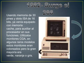 Usando memoria de 30
pines y slots ISA de 16
bits, ya venía equipado
con memoria
cache, para auxiliar al
procesador en sus
funciones. Utilizaba
monitores CGA, en
algunos raros modelos
estos monitores eran
coloreados pero la gran
mayoría era
verde, naranja o gris.
 