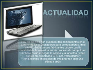 Hoy en día sólo han quedado dos combatientes en el
 terreno de los procesadores para computadoras, Intel
     y AMD. Entre ambos fabricantes cubren casi la
totalidad de la necesidades de proceso de cómputo en
  ámbitos como el hogar, la oficina y la industria, y han
      puesto en el mercado CPU con velocidades y
   rendimientos imposibles de imaginar tan sólo una
                     década atrás.
 
