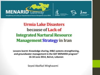 UrmiaLake Disasters
becauseof Lack of
IntegratedNarturalResource
ManagementStrategyin Iran
Seyed Abolfazl Mirghasemi
Lessons learnt: Knowledge sharing, M&E systems strengthening,
and groundwater management in the GEF MENARID program”
16-18 June 2014, Beirut, Lebanon
 
