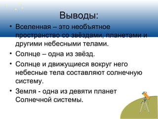 Выводы:
• Вселенная – это необъятное
пространство со звёздами, планетами и
другими небесными телами.
• Солнце – одна из звёзд.
• Солнце и движущиеся вокруг него
небесные тела составляют солнечную
систему.
• Земля - одна из девяти планет
Солнечной системы.
 