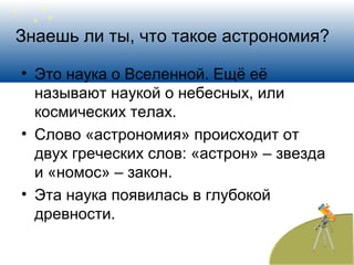 Знаешь ли ты, что такое астрономия?
• Это наука о Вселенной. Ещё её
называют наукой о небесных, или
космических телах.
• Слово «астрономия» происходит от
двух греческих слов: «астрон» – звезда
и «номос» – закон.
• Эта наука появилась в глубокой
древности.
 