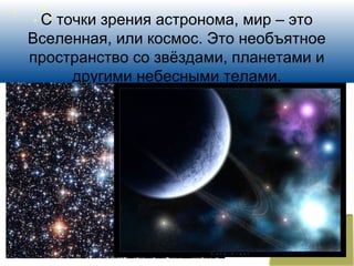 С точки зрения астронома, мир – это
Вселенная, или космос. Это необъятное
пространство со звёздами, планетами и
другими небесными телами.
 