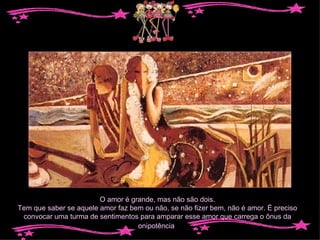 O amor é grande, mas não são dois. Tem que saber se aquele amor faz bem ou não, se não fizer bem, não é amor. É preciso convocar uma turma de sentimentos para amparar esse amor que carrega o ônus da onipotência . 
