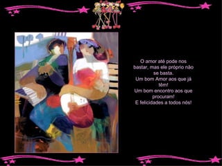 O amor até pode nos bastar, mas ele próprio não se basta. Um bom Amor aos que já têm! Um bom encontro aos que procuram! E felicidades a todos nós! 