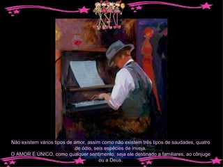 Não existem vários tipos de amor, assim como não existem três tipos de saudades, quatro de ódio, seis espécies de inveja. O AMOR É ÚNICO, como qualquer sentimento, seja ele destinado a familiares, ao cônjuge ou a Deus. 