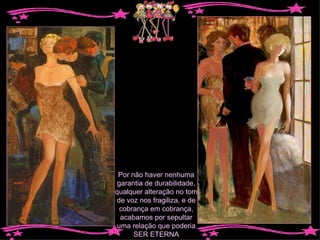 Por não haver nenhuma garantia de durabilidade, qualquer alteração no tom de voz nos fragiliza, e de cobrança em cobrança, acabamos por sepultar uma relação que poderia SER ETERNA 