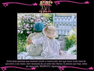 Entre duas pessoas que resolvem dividir o mesmo teto, tem que haver muito mais do que amor, e às vezes, nem necessita de um amor tão intenso. É preciso que haja, antes de mais nada, RESPEITO. Agressões zero. 