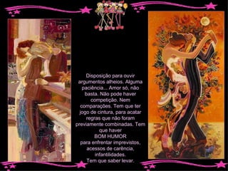 Disposição para ouvir argumentos alheios. Alguma paciência... Amor só, não basta. Não pode haver competição. Nem comparações. Tem que ter jogo de cintura, para acatar regras que não foram previamente combinadas. Tem que haver BOM HUMOR para enfrentar imprevistos, acessos de carência, infantilidades. Tem que saber levar. 