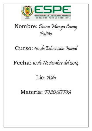 Nombre: Diana Mireya Cacay 
Patiño 
Curso: 1ro de Educación Inicial 
Fecha: 10 de Noviembre del 2014 
Lic: Aida 
Materia: FILOSOFIA 
 