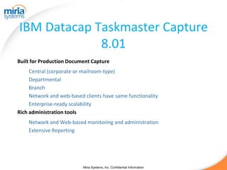 IBM Datacap Taskmaster Capture
             8.01
Built for Production Document Capture
     Central (corporate or mailroom-type)
     Departmental
     Branch
     Network and web-based clients have same functionality
     Enterprise-ready scalability
Rich administration tools
    Network and Web-based monitoring and administration
    Extensive Reporting




                           Miria Systems, Inc. Confidential Information
 