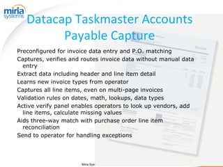 Datacap Taskmaster Accounts
         Payable Capture
Preconfigured for invoice data entry and P.O. matching
Captures, verifies and routes invoice data without manual data
  entry
Extract data including header and line item detail
Learns new invoice types from operator
Captures all line items, even on multi-page invoices
Validation rules on dates, math, lookups, data types
Active verify panel enables operators to look up vendors, add
  line items, calculate missing values
Aids three-way match with purchase order line item
  reconciliation
Send to operator for handling exceptions




                      Miria Systems, Inc. Confidential Information
 