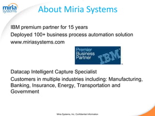 About Miria Systems
IBM premium partner for 15 years
Deployed 100+ business process automation solution
www.miriasystems.com




Datacap Intelligent Capture Specialist
Customers in multiple industries including: Manufacturing,
Banking, Insurance, Energy, Transportation and
Government



                    Miria Systems, Inc. Confidential Information
 