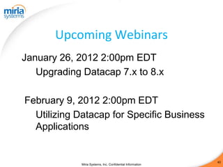 Upcoming Webinars
January 26, 2012 2:00pm EDT
   Upgrading Datacap 7.x to 8.x

February 9, 2012 2:00pm EDT
  Utilizing Datacap for Specific Business
  Applications


                                                            40
             Miria Systems, Inc. Confidential Information
 