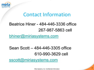 Contact Information
Beatrice Hiner - 484-446-3336 office
                267-987-5863 cell
bhiner@miriasystems.com

Sean Scott – 484-446-3305 office
             610-990-3629 cell
sscott@miriasystems.com
                                                            41
             Miria Systems, Inc. Confidential Information
 