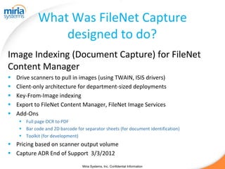 What Was FileNet Capture
                 designed to do?
Image Indexing (Document Capture) for FileNet
Content Manager
   Drive scanners to pull in images (using TWAIN, ISIS drivers)
   Client-only architecture for department-sized deployments
   Key-From-Image indexing
   Export to FileNet Content Manager, FileNet Image Services
   Add-Ons
      Full page OCR to PDF
      Bar code and 2D barcode for separator sheets (for document identification)
      Toolkit (for development)
 Pricing based on scanner output volume
 Capture ADR End of Support 3/3/2012
                                   Miria Systems, Inc. Confidential Information
 