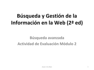 Búsqueda y Gestión de la
Información en la Web (2ª ed)
Búsqueda avanzada
Actividad de Evaluación Módulo 2
Autor: Eric Blair 1
 
