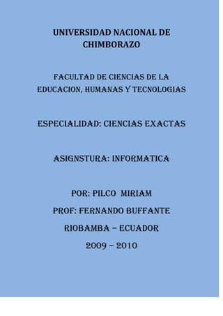 UNIVERSIDAD NACIONAL DE<br />CHIMBORAZO<br />FACULTAD DE CIENCIAS DE LA  EDUCACION, HUMANAS Y TECNOLOGIAS<br />ESPECIALIDAD: CIENCIAS EXACTAS<br />ASIGNSTURA: INFORMATICA<br />POR: PILCO  MIRIAM<br />PROF: FERNANDO BUFFANTE<br />RIOBAMBA – ECUADOR<br />2009 – 2010<br />Naturaleza<br />La naturaleza o natura, en su sentido más amplio, es equivalente al mundo natural, universo físico, mundo material o universo material. El término quot;
naturalezaquot;
 hace referencia a los fenómenos del mundo físico, y también a la vida en general. Por lo general no incluye los objetos artificiales ni la intervención humana, a menos que se la califique de manera que haga referencia a ello, por ejemplo con expresiones como quot;
naturaleza humanaquot;
 o quot;
la totalidad de la naturalezaquot;
. La naturaleza también se encuentra diferenciada de lo sobrenatural. Se extiende desde el mundo subatómico al galáctico.<br />La palabra quot;
naturalezaquot;
 proviene de la palabra germanica naturist, que significa quot;
el curso de los animales, carácter natural.quot;
[1] Natura es la traducción latina de la palabra griega physis (φύσις), que en su significado original hacía referencia a la forma innata en la que crecen espontáneamente plantas y animales. El concepto de naturaleza como un todo —el universo físico— es un concepto más reciente que adquirió un uso cada vez más amplio con el desarrollo del método científico moderno en los últimos siglos.[2] [3]<br />Dentro de los diversos usos actuales de esta palabra, quot;
naturalezaquot;
 puede hacer referencia al dominio general de diversos tipos de seres vivos, como plantas y animales, y en algunos casos a los procesos asociados con objetos inanimados - la forma en que existen los diversos tipos particulares de cosas y sus espontáneos cambios, así como el tiempo atmosférico, la geología de la Tierra y la materia y energía que poseen todos estos entes. A menudo se considera que significa quot;
entorno naturalquot;
: animales salvajes, rocas, bosques, playas, y en general todas las cosas que no han sido alteradas sustancialmente por el ser humano, o que persisten a pesar de la intervención humana. Este concepto más tradicional de las cosas naturales implica una distinción entre lo natural y lo artificial (entendido esto último como algo hecho por una mente o una conciencia humana).<br />La Tierra<br />La Tierra es el quinto mayor planeta del Sistema Solar y el tercero en orden de distancia al Sol. Es el mayor de los planetas telúricos o interiores y el único lugar del universo en el que se sabe que existe vida humana.<br />Los rasgos más prominentes del clima de la Tierra son sus dos grandes regiones polares, dos zonas templadas relativamente estrechas y una amplia región ecuatorial, tropical y subtropical.[4] Los patrones de precipitación varían enormemente dependiendo del lugar, desde varios metros de agua al año a menos de un milímetro. Aproximadamente el 70 por ciento de la superficie terrestre está cubierta por océanos de agua salada. El resto consiste en continentes e islas, situándose la gran mayoría de la tierra habitable en el hemisferio norte.<br />La tierra ha evolucionado mediante procesos geológicos y biológicos que han dejado vestigios de las condiciones originales. La superficie externa se halla fragmentada en varias placas tectónicas que se van desplazando muy lentamente a medida que avanza el tiempo geológico (si bien al menos varias veces en la historia han cambiado de posición relativamente rápido). El interior del planeta permanece activo, con una gruesa capa de materiales fundidos y un núcleo rico en hierro que genera un potente campo magnético. Las condiciones atmosféricas han variado significativamente de las condiciones originales por la presencia de formas de vida, que crean un equilibrio ecológico que estabiliza las condiciones de la superficie. A pesar de las grandes variaciones regionales del clima por la latitud y otros factores geográficos, el clima global medio a largo plazo está regulado con bastante precisión, y las variaciones de un grado o dos en la temperatura global media han tenido efectos muy importantes en el equilibrio ecológico y en la geografía de la Tierra.<br />