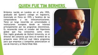 Británico nacido en Londres en el año 1955,
graduado del Queen's college en Inglaterra,
licenciado en física en 1976 y fanático de las
computadoras y las telecomunicaciones.
Tiene un largo recorrido en universidades e
instituciones europeas donde se interesó
principalmente por los programas electrónicos.
Es reconocido como el creador del hipertexto
global que hoy conocemos como www.
Este Inglés graduado de Oxford University, es el
director del consorcio que lleva el nombre de su
proyecto www (W3C),el cual lidera programas
para que empresas y compañías potencialicen el
uso de Internet y el World Wide Web
 
